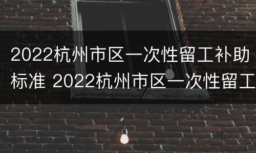 2022杭州市区一次性留工补助标准 2022杭州市区一次性留工补助标准表