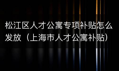 松江区人才公寓专项补贴怎么发放（上海市人才公寓补贴）