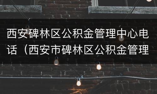 西安碑林区公积金管理中心电话（西安市碑林区公积金管理中心电话）