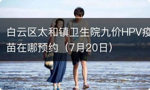 白云区太和镇卫生院九价HPV疫苗在哪预约（7月20日）