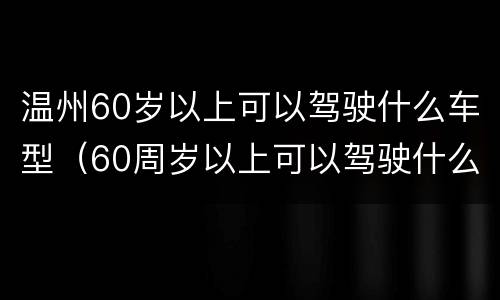 温州60岁以上可以驾驶什么车型（60周岁以上可以驾驶什么车）
