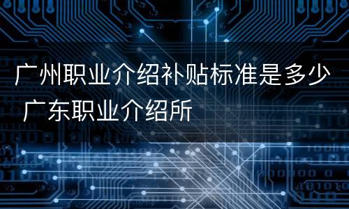 广州职业介绍补贴标准是多少 广东职业介绍所