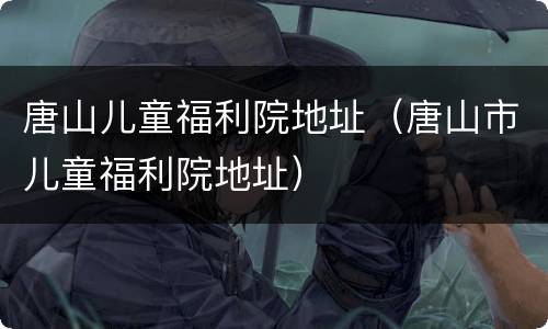 唐山儿童福利院地址（唐山市儿童福利院地址）