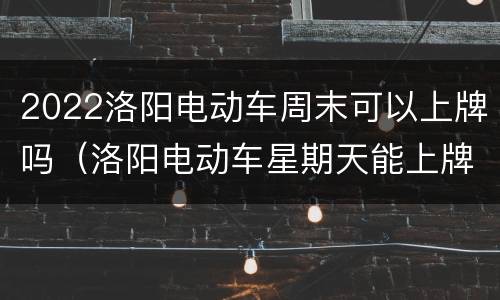 2022洛阳电动车周末可以上牌吗（洛阳电动车星期天能上牌吗）