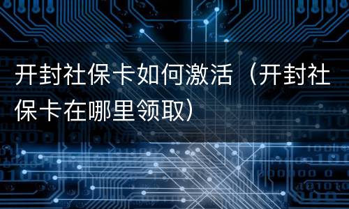 开封社保卡如何激活（开封社保卡在哪里领取）