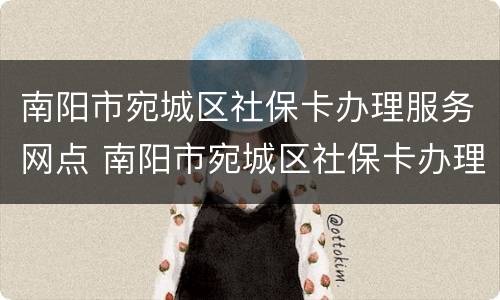 南阳市宛城区社保卡办理服务网点 南阳市宛城区社保卡办理服务网点查询