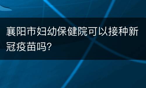 襄阳市妇幼保健院可以接种新冠疫苗吗？