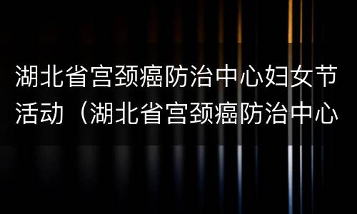湖北省宫颈癌防治中心妇女节活动（湖北省宫颈癌防治中心妇女节活动方案）