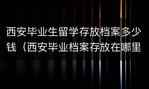 西安毕业生留学存放档案多少钱（西安毕业档案存放在哪里）