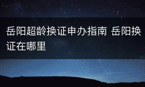 岳阳超龄换证申办指南 岳阳换证在哪里
