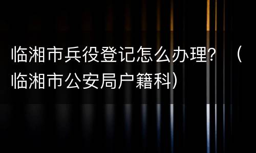 临湘市兵役登记怎么办理？（临湘市公安局户籍科）