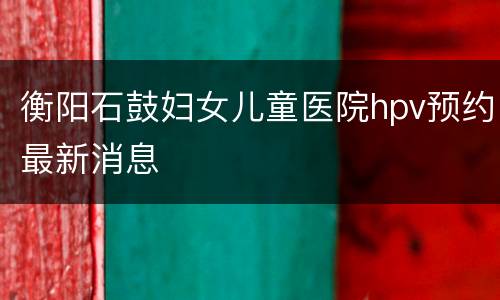 衡阳石鼓妇女儿童医院hpv预约最新消息