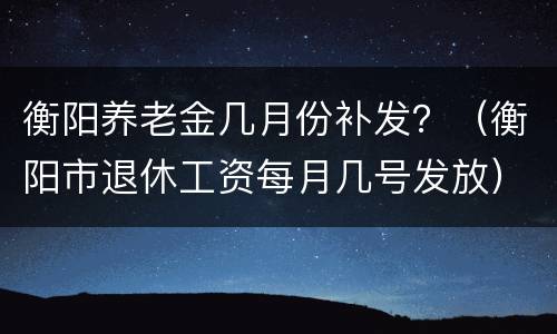 衡阳养老金几月份补发？（衡阳市退休工资每月几号发放）