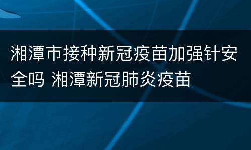 湘潭市接种新冠疫苗加强针安全吗 湘潭新冠肺炎疫苗