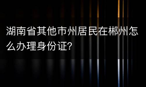 湖南省其他市州居民在郴州怎么办理身份证？