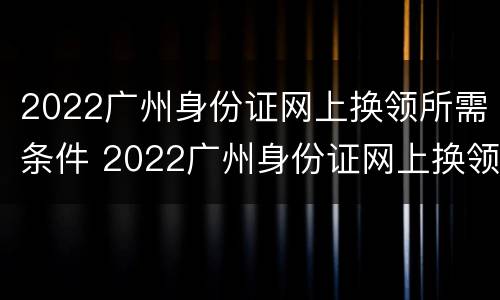 2022广州身份证网上换领所需条件 2022广州身份证网上换领所需条件是什么