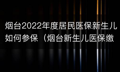 烟台2022年度居民医保新生儿如何参保（烟台新生儿医保缴费标准）