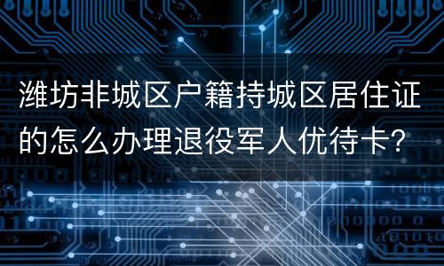 潍坊非城区户籍持城区居住证的怎么办理退役军人优待卡？