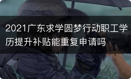 2021广东求学圆梦行动职工学历提升补贴能重复申请吗