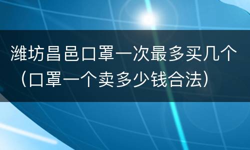潍坊昌邑口罩一次最多买几个（口罩一个卖多少钱合法）