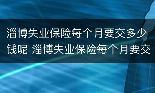 淄博失业保险每个月要交多少钱呢 淄博失业保险每个月要交多少钱呢怎么查