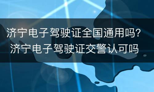 济宁电子驾驶证全国通用吗？ 济宁电子驾驶证交警认可吗