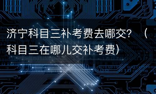 济宁科目三补考费去哪交？（科目三在哪儿交补考费）