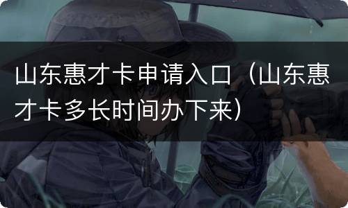 山东惠才卡申请入口（山东惠才卡多长时间办下来）