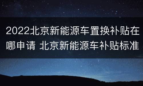 2022北京新能源车置换补贴在哪申请 北京新能源车补贴标准2021