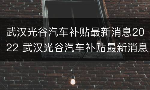 武汉光谷汽车补贴最新消息2022 武汉光谷汽车补贴最新消息2022公示