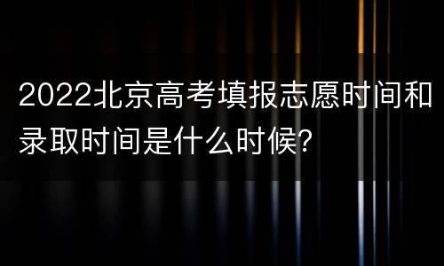 2022北京高考填报志愿时间和录取时间是什么时候？