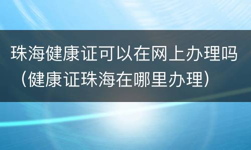 珠海健康证可以在网上办理吗（健康证珠海在哪里办理）