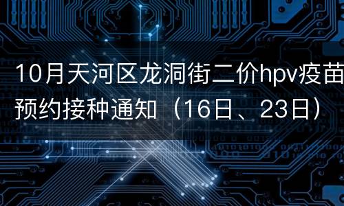 10月天河区龙洞街二价hpv疫苗预约接种通知（16日、23日）