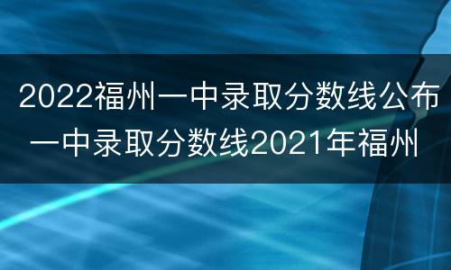 2022福州一中录取分数线公布 一中录取分数线2021年福州