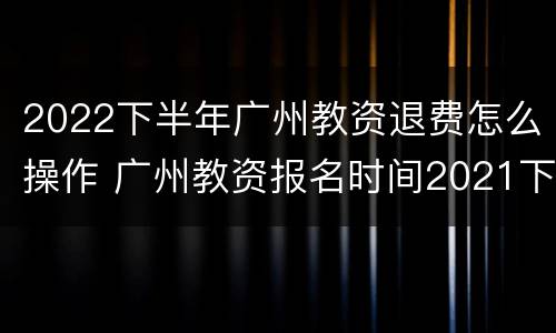 2022下半年广州教资退费怎么操作 广州教资报名时间2021下半年