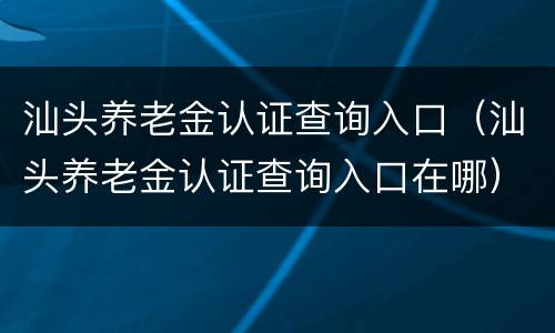 汕头养老金认证查询入口（汕头养老金认证查询入口在哪）