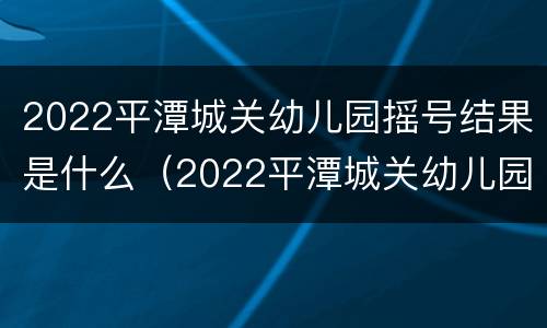 2022平潭城关幼儿园摇号结果是什么（2022平潭城关幼儿园摇号结果是什么时候出来）