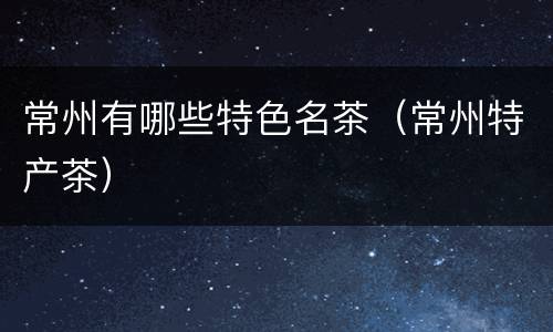 常州有哪些特色名茶（常州特产茶）