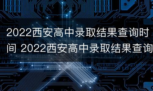 2022西安高中录取结果查询时间 2022西安高中录取结果查询时间及答案