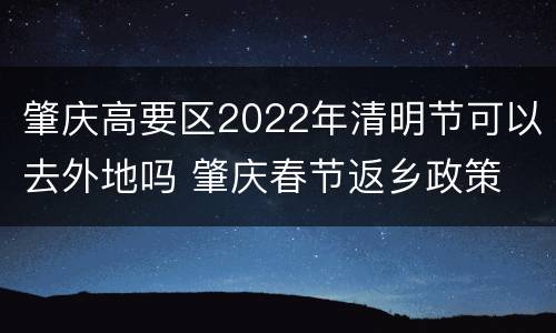 肇庆高要区2022年清明节可以去外地吗 肇庆春节返乡政策