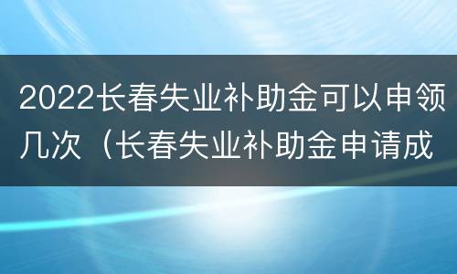 2022长春失业补助金可以申领几次（长春失业补助金申请成功后多久发放）
