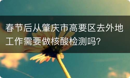 春节后从肇庆市高要区去外地工作需要做核酸检测吗？