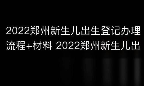 2022郑州新生儿出生登记办理流程+材料 2022郑州新生儿出生登记办理流程 材料有哪些