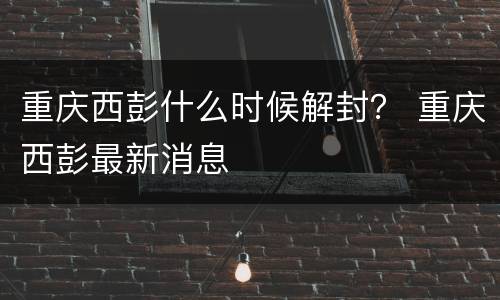 重庆西彭什么时候解封？ 重庆西彭最新消息