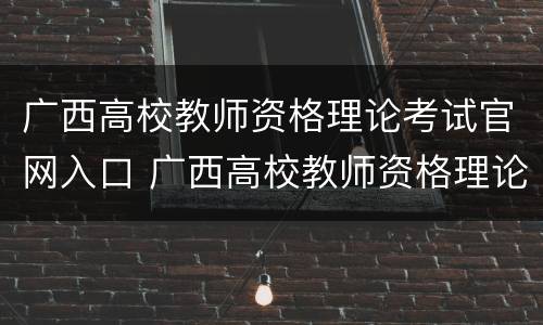 广西高校教师资格理论考试官网入口 广西高校教师资格理论考试官网入口在哪