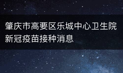 肇庆市高要区乐城中心卫生院新冠疫苗接种消息