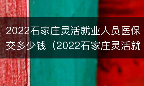2022石家庄灵活就业人员医保交多少钱（2022石家庄灵活就业人员医保交多少钱一年）