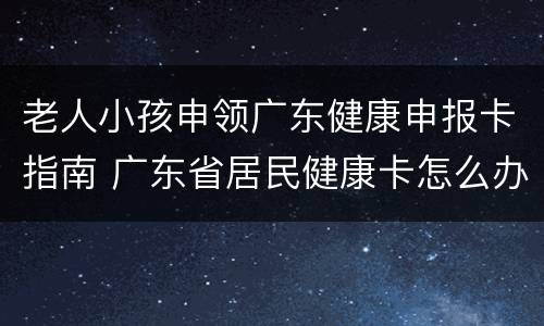 老人小孩申领广东健康申报卡指南 广东省居民健康卡怎么办理