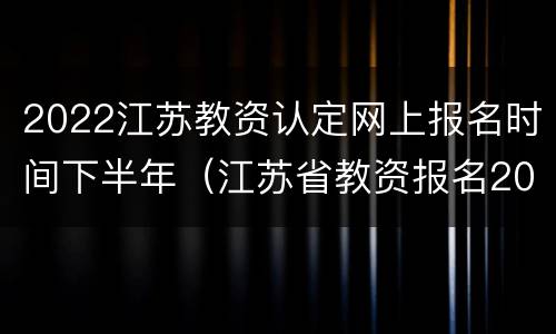 2022江苏教资认定网上报名时间下半年（江苏省教资报名2022报名时间）