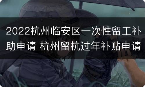 2022杭州临安区一次性留工补助申请 杭州留杭过年补贴申请条件